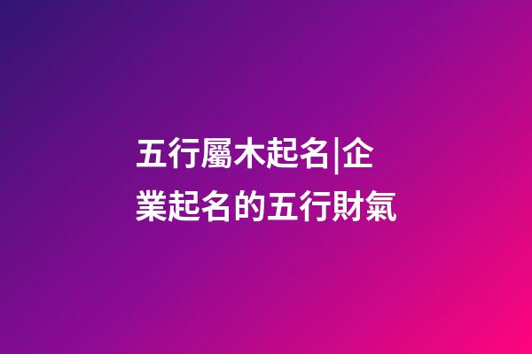 五行屬木起名|企業起名的五行財氣-第1張-公司起名-玄機派